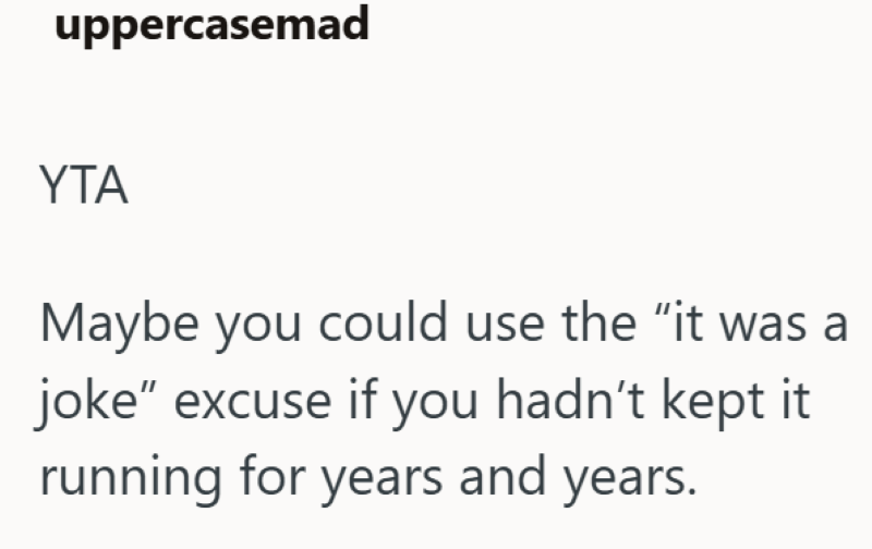 uppercasemad YTA Maybe you could use the "it was a joke" excuse if you hadn't kept it running for years and years.