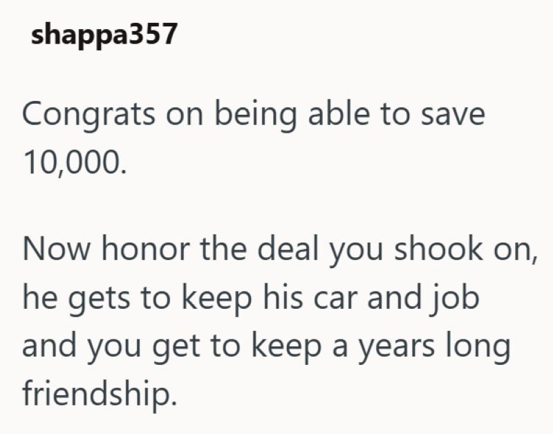 shappa357 Congrats on being able to save 10,000. Now honor the deal you shook on, he gets to keep his car and job and you get to keep a years long friendship.