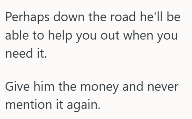 Perhaps down the road he'll be able to help you out when you need it. Give him the money and never mention it again.