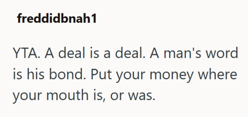 freddidbnah1 YTA. A deal is a deal. A man's word is his bond. Put your money where your mouth is, or was.