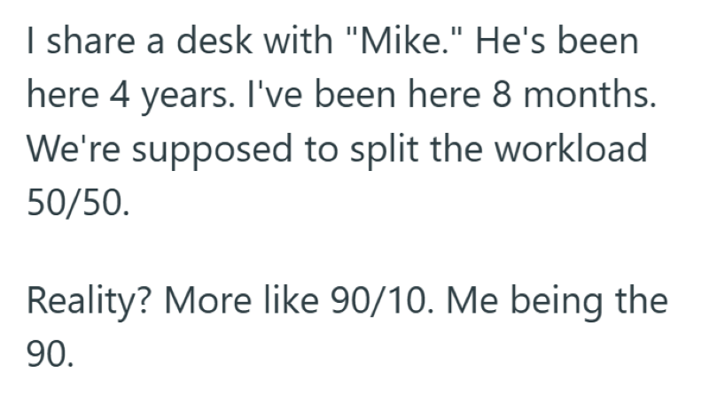 I share a desk with "Mike." He's been here 4 years. I've been here 8 months. We're supposed to split the workload 50/50. Reality? More like 90/10. Me being the 90.