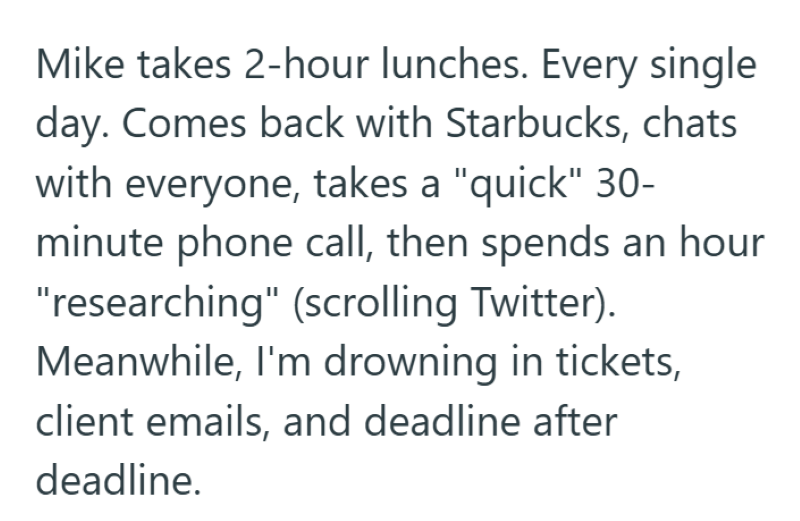 Mike takes 2-hour lunches. Every single day. Comes back with Starbucks, chats with everyone, takes a "quick" 30- minute phone call, then spends an hour "researching" (scrolling Twitter). Meanwhile, I'm drowning in tickets, client emails, and deadline after deadline.