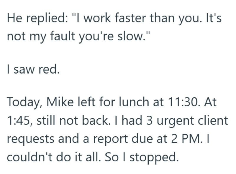 He replied: "I work faster than you. It's not my fault you're slow." I saw red. Today, Mike left for lunch at 11:30. At 1:45, still not back. I had 3 urgent client requests and a report due at 2 PM. I couldn't do it all. So I stopped.