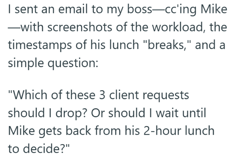 I sent an email to my boss—cc'ing Mike ―with screenshots of the workload, the timestamps of his lunch "breaks," and a simple question: "Which of these 3 client requests should I drop? Or should I wait until Mike gets back from his 2-hour lunch to decide?"