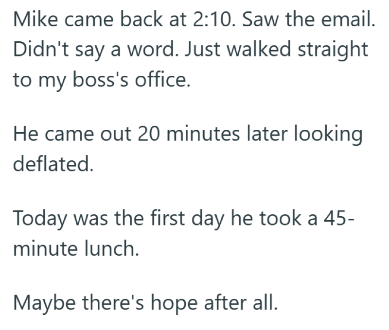 Mike came back at 2:10. Saw the email. Didn't say a word. Just walked straight to my boss's office. He came out 20 minutes later looking deflated. Today was the first day he took a 45- minute lunch. Maybe there's hope after all.