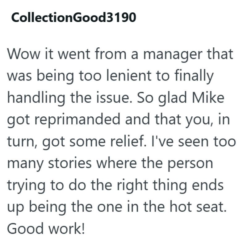 CollectionGood3190 Wow it went from a manager that was being too lenient to finally handling the issue. So glad Mike got reprimanded and that you, in turn, got some relief. I've seen too many stories where the person trying to do the right thing ends up being the one in the hot seat. Good work!