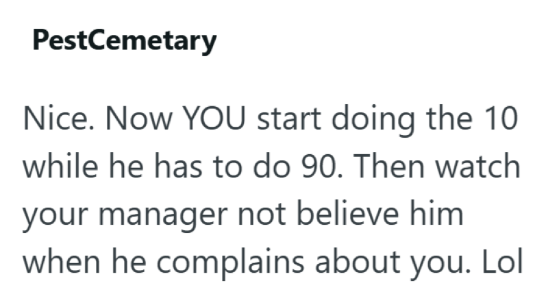 PestCemetary Nice. Now YOU start doing the 10 while he has to do 90. Then watch your manager not believe him when he complains about you. Lol