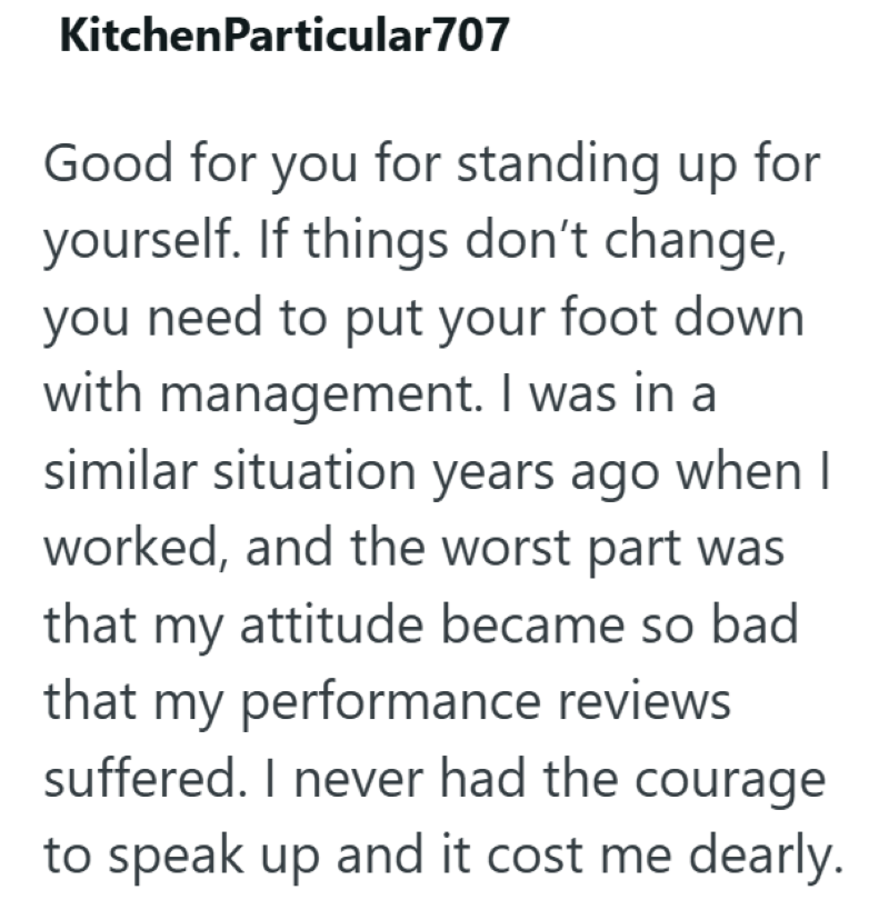 KitchenParticular707 Good for you for standing up for yourself. If things don't change, you need to put your foot down with management. I was in a similar situation years ago when I worked, and the worst part was that my attitude became so bad that my performance reviews suffered. I never had the courage to speak up and it cost me dearly.