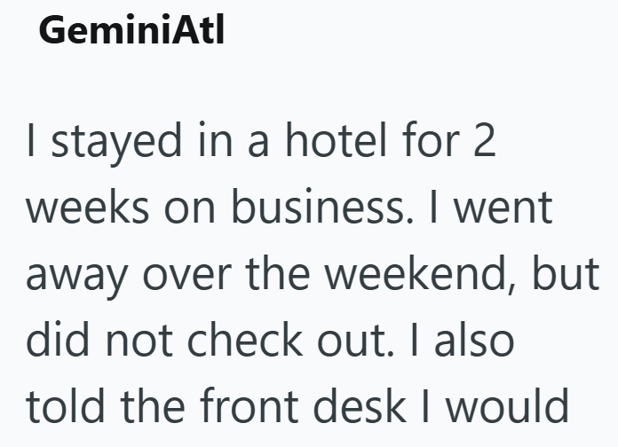 GeminiAtl I stayed in a hotel for 2 weeks on business. I went away over the weekend, but did not check out. I also told the front desk I would