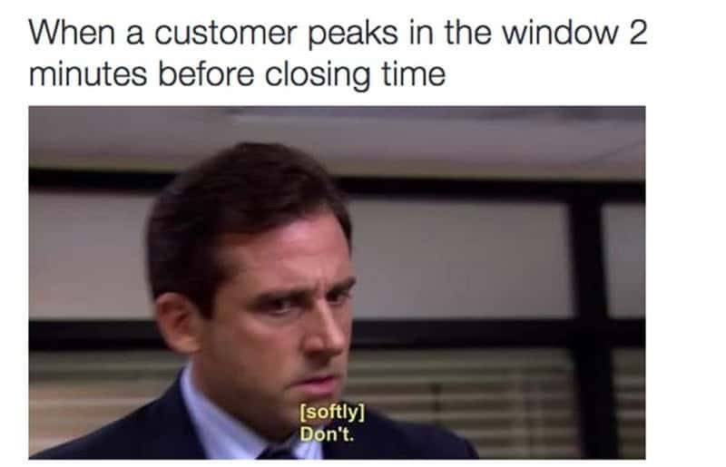 When a customer peaks in the window 2 minutes before closing time [softly] Don't.