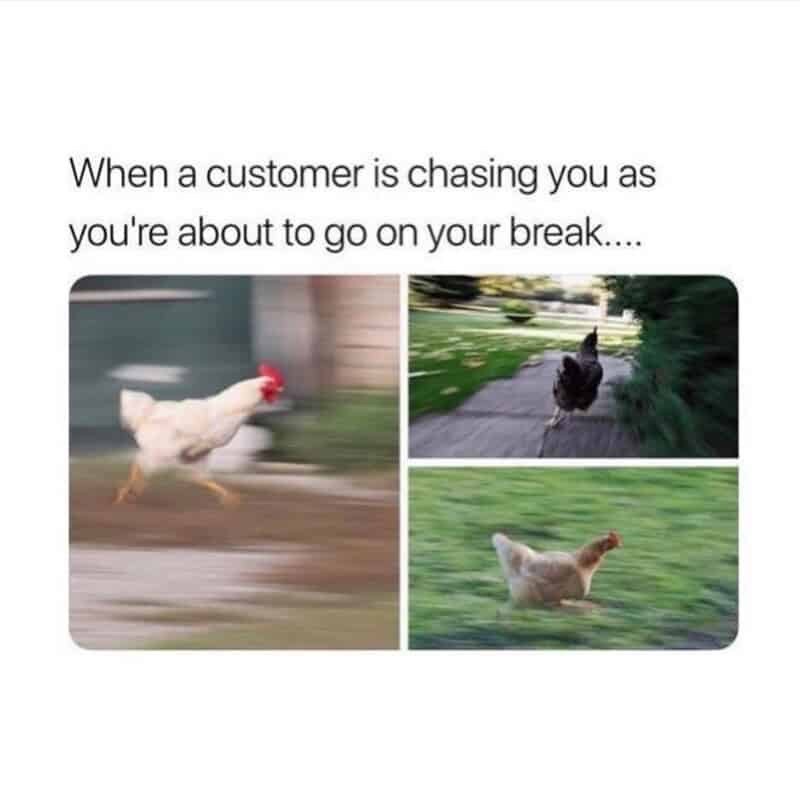 When a customer is chasing you as you're about to go on your break....