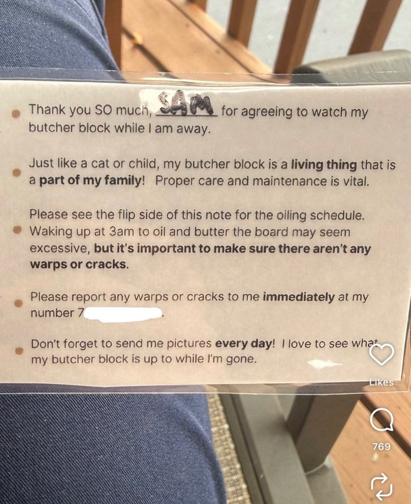 Thank you SO much, SAM for agreeing to watch my butcher block while I am away. Just like a cat or child, my butcher block is a living thing that is a part of my family! Proper care and maintenance is vital. Please see the flip side of this note for the oiling schedule. Waking up at 3am to oil and butter the board may seem excessive, but it's important to make sure there aren't any warps or cracks. Please report any warps or cracks to me immediately at my number 7 Don't forget to send me pictures