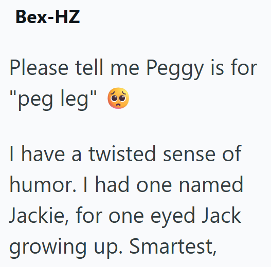 Bex-HZ Please tell me Peggy is for "peg leg" ✔ I have a twisted sense of humor. I had one named Jackie, for one eyed Jack growing up. Smartest,