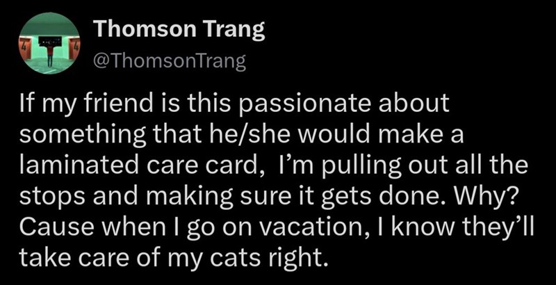 Thomson Trang @ThomsonTrang If my friend is this passionate about something that he/she would make a laminated care card, I'm pulling out all the stops and making sure it gets done. Why? Cause when I go on vacation, I know they'll take care of my cats right.