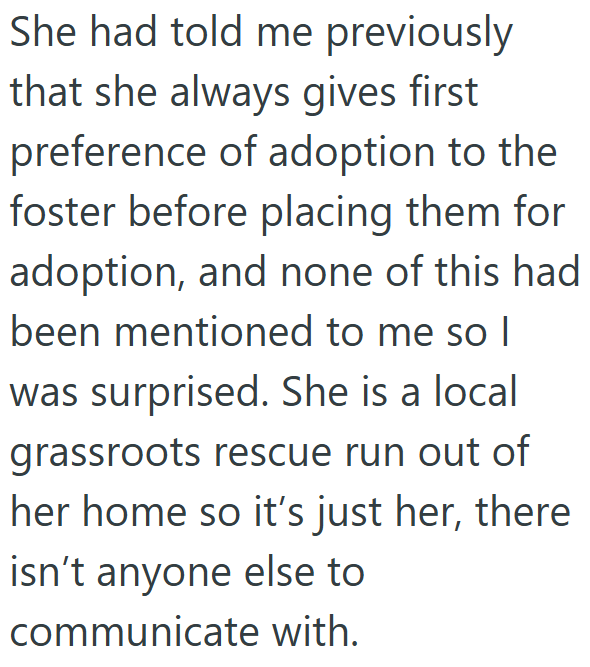 She had told me previously that she always gives first preference of adoption to the foster before placing them for adoption, and none of this had been mentioned to me so I was surprised. She is a local grassroots rescue run out of her home so it's just her, there isn't anyone else to communicate with.