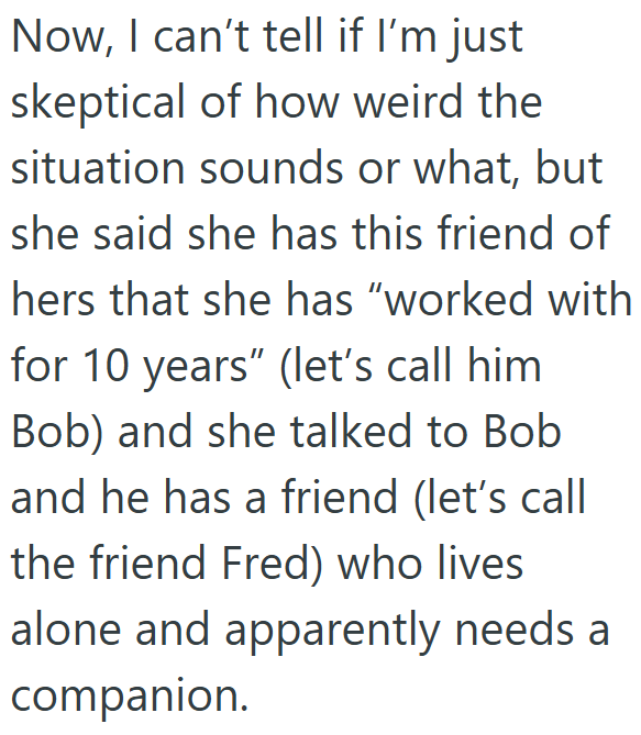 Now, I can't tell if I'm just skeptical of how weird the situation sounds or what, but she said she has this friend of hers that she has "worked with for 10 years" (let's call him Bob) and she talked to Bob and he has a friend (let's call the friend Fred) who lives alone and apparently needs a companion.