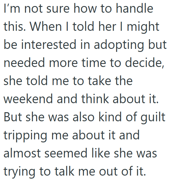 I'm not sure how to handle this. When I told her I might be interested in adopting but needed more time to decide, she told me to take the weekend and think about it. But she was also kind of guilt tripping me about it and almost seemed like she was trying to talk me out of it.