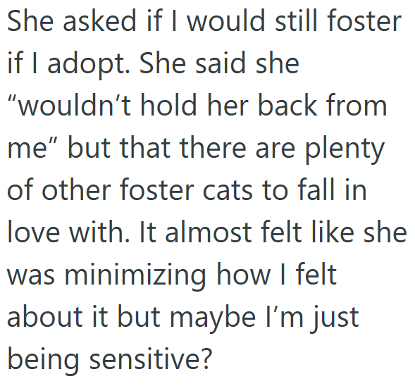 She asked if I would still foster if I adopt. She said she "wouldn't hold her back from me" but that there are plenty of other foster cats to fall in love with. It almost felt like she was minimizing how I felt about it but maybe I'm just being sensitive?