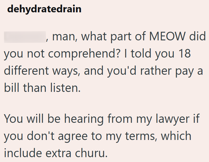 dehydratedrain , man, what part of MEOW did you not comprehend? I told you 18 different ways, and you'd rather pay a bill than listen. You will be hearing from my lawyer if you don't agree to my terms, which include extra churu.
