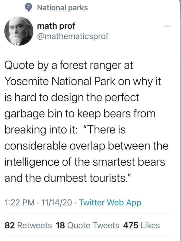 National parks math prof @mathematicsprof Quote by a forest ranger at Yosemite National Park on why it is hard to design the perfect garbage bin to keep bears from breaking into it: "There is www considerable overlap between the intelligence of the smartest bears and the dumbest tourists." 1:22 PM 11/14/20 Twitter Web App 82 Retweets 18 Quote Tweets 475 Likes