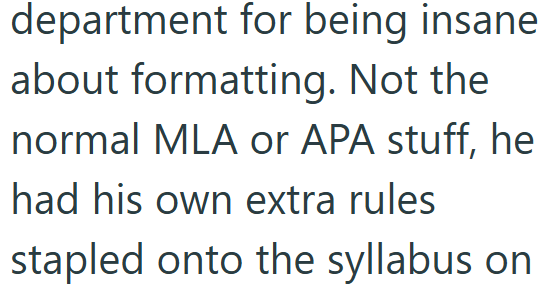 department for being insane about formatting. Not the normal MLA or APA stuff, he had his own extra rules stapled onto the syllabus on