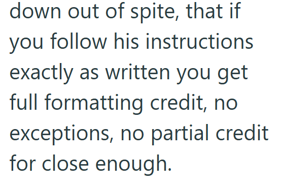 down out of spite, that if you follow his instructions exactly as written you get full formatting credit, no exceptions, no partial credit for close enough.