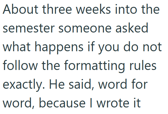 About three weeks into the semester someone asked what happens if you do not follow the formatting rules exactly. He said, word for word, because I wrote it