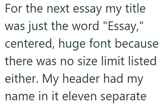 For the next essay my title was just the word "Essay," centered, huge font because there was no size limit listed either. My header had my name in it eleven separate