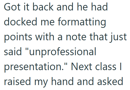 Got it back and he had docked me formatting points with a note that just said "unprofessional presentation." Next class I raised my hand and asked