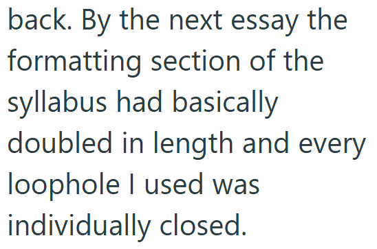 back. By the next essay the formatting section of the syllabus had basically doubled in length and every loophole I used was individually closed.