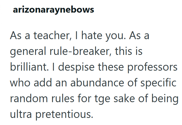 arizonaraynebows As a teacher, I hate you. As a general rule-breaker, this is brilliant. I despise these professors who add an abundance of specific random rules for tge sake of being ultra pretentious.