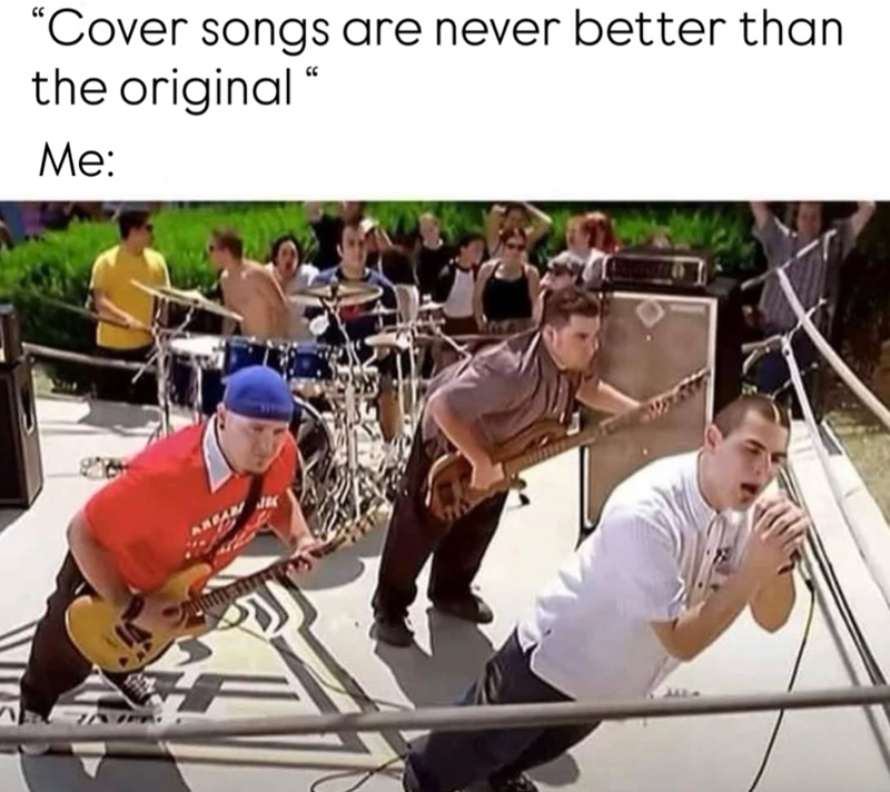 "Cover songs are never better than the original " Me: