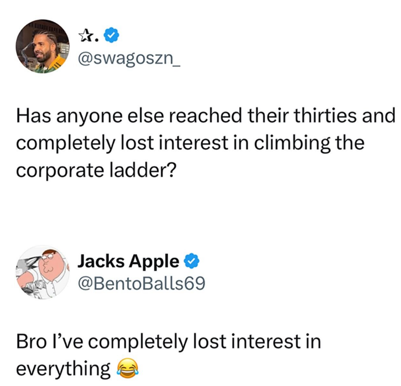 ✰.♥ @swagoszn Has anyone else reached their thirties and completely lost interest in climbing the corporate ladder? Jacks Apple ❤ @BentoBalls69 Bro I've completely lost interest in everything