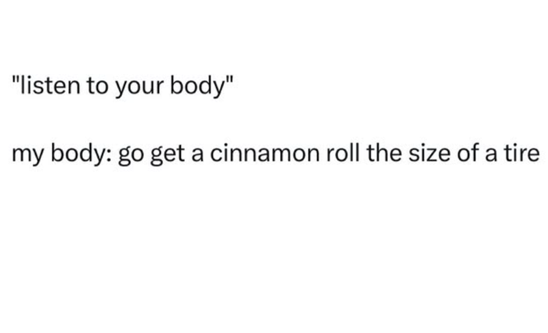 "listen to your body" my body: go get a cinnamon roll the size of a tire