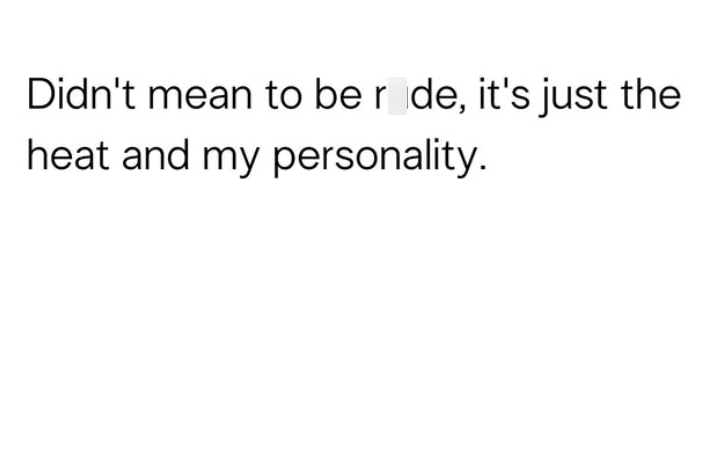 Didn't mean to be r de, it's just the heat and my personality.