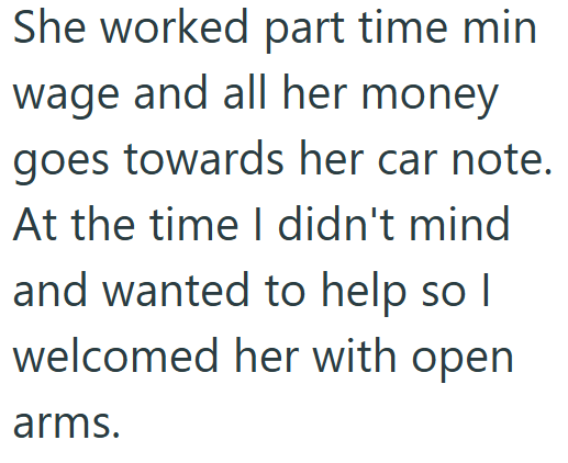 She worked part time min wage and all her money goes towards her car note. At the time I didn't mind and wanted to help so I welcomed her with open arms.