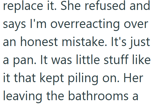 replace it. She refused and says I'm overreacting over an honest mistake. It's just a pan. It was little stuff like it that kept piling on. Her leaving the bathrooms a
