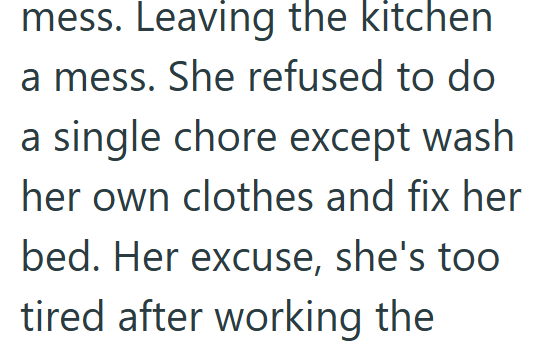 mess. Leaving the kitchen a mess. She refused to do a single chore except wash her own clothes and fix her bed. Her excuse, she's too tired after working the