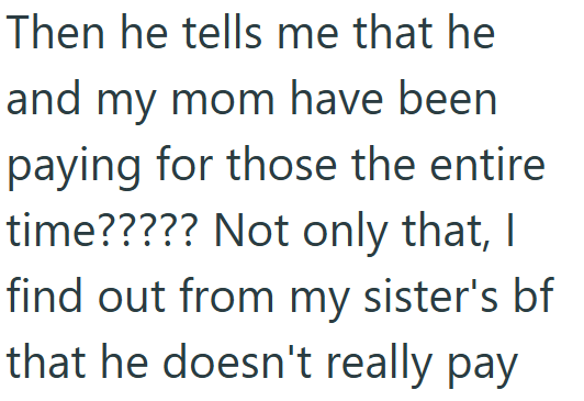 Then he tells me that he and my mom have been paying for those the entire time????? Not only that, I find out from my sister's bf that he doesn't really pay