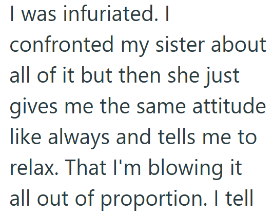 I was infuriated. I confronted my sister about all of it but then she just gives me the same attitude like always and tells me to relax. That I'm blowing it all out of proportion. I tell