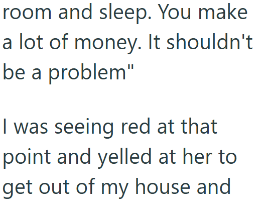 room and sleep. You make a lot of money. It shouldn't be a problem" I was seeing red at that point and yelled at her to get out of my house and