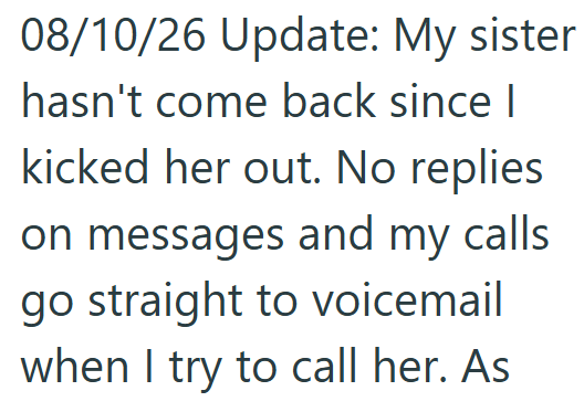 08/10/26 Update: My sister hasn't come back since I kicked her out. No replies on messages and my calls go straight to voicemail when I try to call her. As