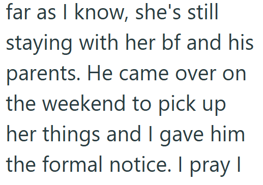 far as I know, she's still staying with her bf and his parents. He came over on the weekend to pick up her things and I gave him the formal notice. I pray I