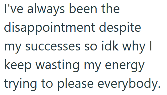 I've always been the disappointment despite my successes so idk why I keep wasting my energy trying to please everybody.