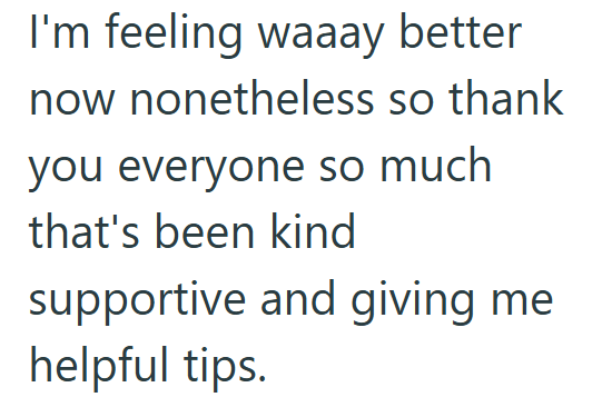 I'm feeling waaay better now nonetheless so thank you everyone so much that's been kind supportive and giving me helpful tips.