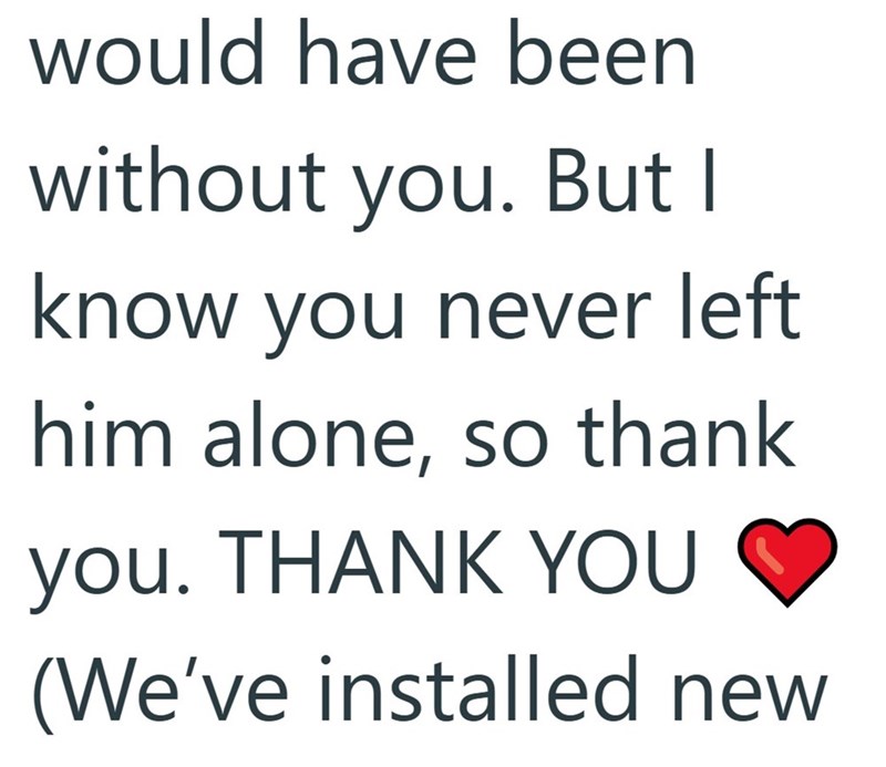 would have been without you. But I know you never left him alone, so thank you. THANK YOU (We've installed new