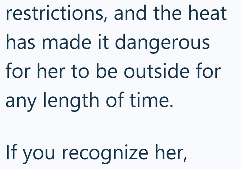restrictions, and the heat. has made it dangerous for her to be outside for any length of time. If you recognize her,