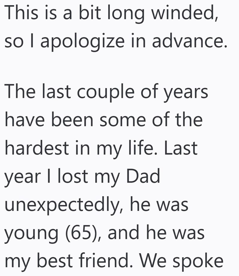 This is a bit long winded, so I apologize in advance. The last couple of years have been some of the hardest in my life. Last year I lost my Dad unexpectedly, he was young (65), and he was my best friend. We spoke