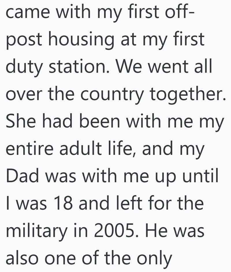 came with my first off- post housing at my first duty station. We went all over the country together. She had been with me my entire adult life, and my Dad was with me up until I was 18 and left for the military in 2005. He was also one of the only