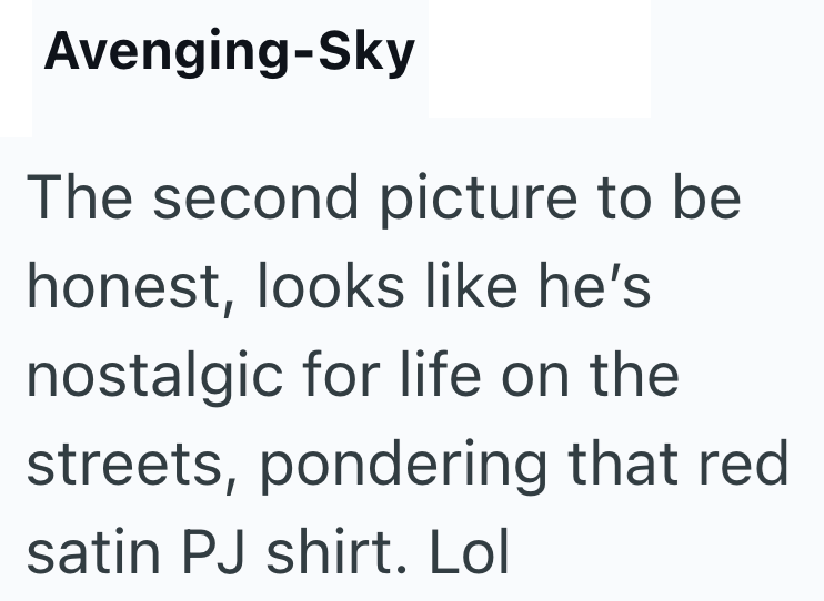 Avenging-Sky The second picture to be honest, looks like he's nostalgic for life on the streets, pondering that red satin PJ shirt. Lol